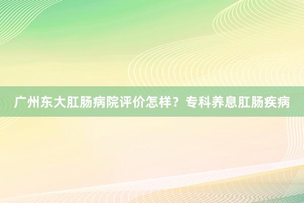 广州东大肛肠病院评价怎样？专科养息肛肠疾病