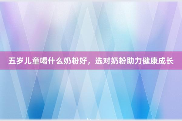 五岁儿童喝什么奶粉好，选对奶粉助力健康成长