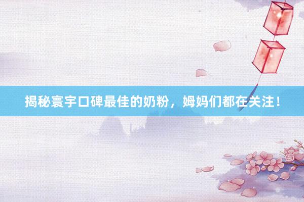揭秘寰宇口碑最佳的奶粉，姆妈们都在关注！