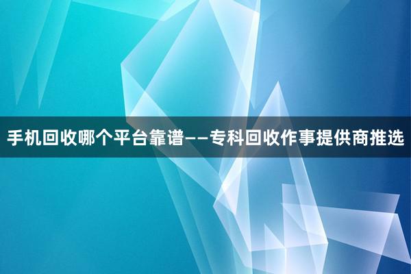 手机回收哪个平台靠谱——专科回收作事提供商推选