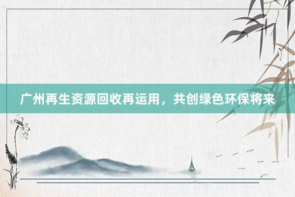 广州再生资源回收再运用，共创绿色环保将来