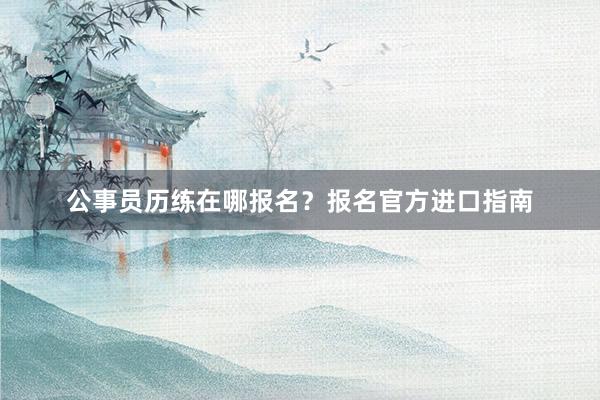 公事员历练在哪报名？报名官方进口指南
