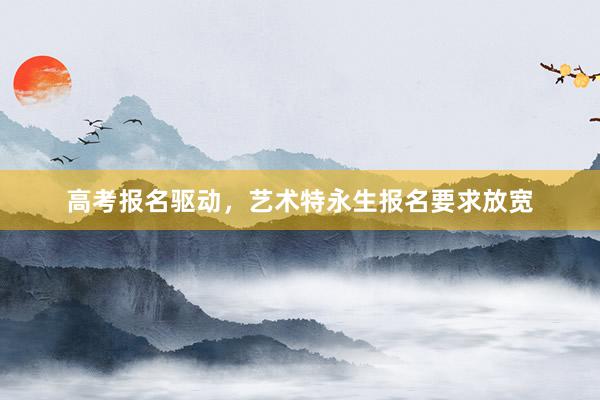 高考报名驱动，艺术特永生报名要求放宽