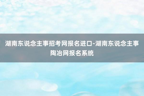 湖南东说念主事招考网报名进口-湖南东说念主事陶冶网报名系统
